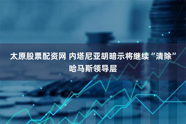 太原股票配资网 内塔尼亚胡暗示将继续“清除”哈马斯领导层