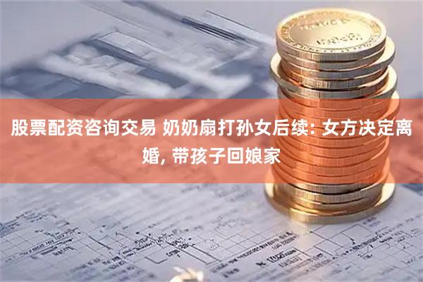 股票配资咨询交易 奶奶扇打孙女后续: 女方决定离婚, 带孩子回娘家