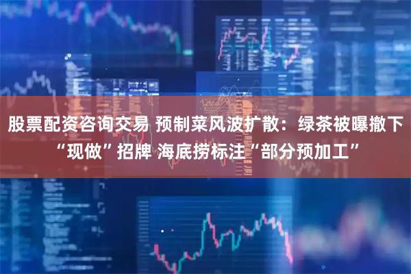 股票配资咨询交易 预制菜风波扩散：绿茶被曝撤下“现做”招牌 海底捞标注“部分预加工”
