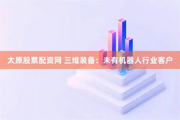 太原股票配资网 三维装备：未有机器人行业客户