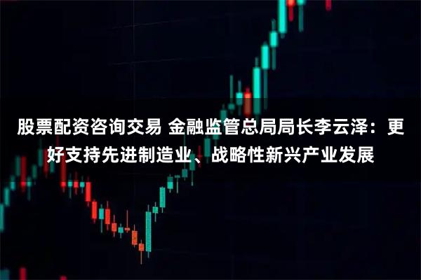 股票配资咨询交易 金融监管总局局长李云泽：更好支持先进制造业、战略性新兴产业发展