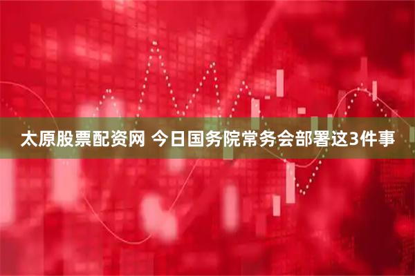 太原股票配资网 今日国务院常务会部署这3件事