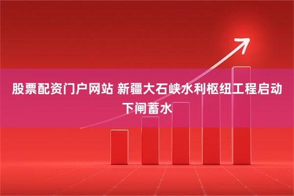 股票配资门户网站 新疆大石峡水利枢纽工程启动下闸蓄水