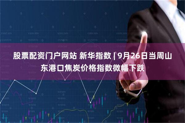 股票配资门户网站 新华指数 | 9月26日当周山东港口焦炭价格指数微幅下跌
