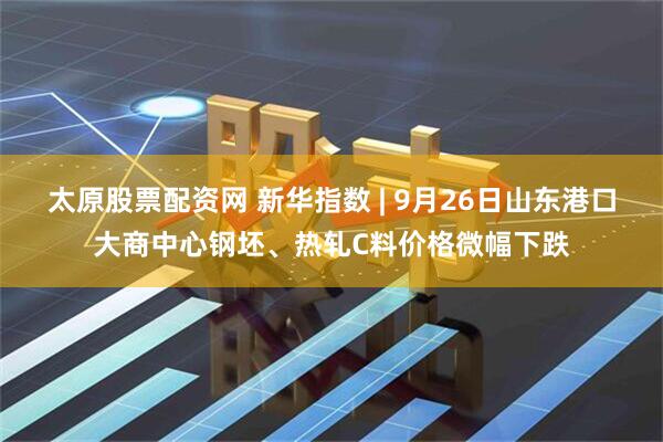 太原股票配资网 新华指数 | 9月26日山东港口大商中心钢坯、热轧C料价格微幅下跌