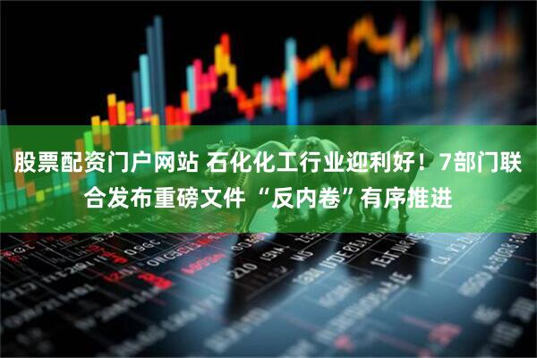 股票配资门户网站 石化化工行业迎利好！7部门联合发布重磅文件 “反内卷”有序推进