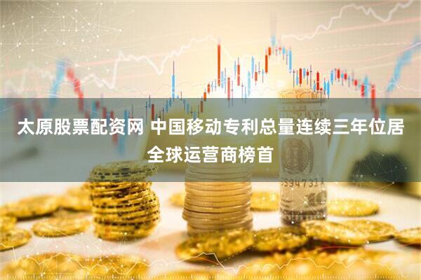 太原股票配资网 中国移动专利总量连续三年位居全球运营商榜首