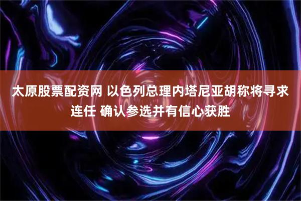 太原股票配资网 以色列总理内塔尼亚胡称将寻求连任 确认参选并有信心获胜