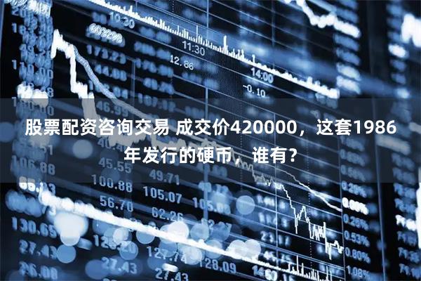 股票配资咨询交易 成交价420000，这套1986年发行的硬币，谁有？