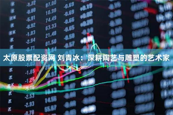 太原股票配资网 刘青冰：深耕陶艺与雕塑的艺术家