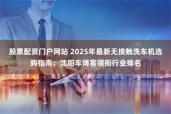 股票配资门户网站 2025年最新无接触洗车机选购指南：沈阳车博客领衔行业排名