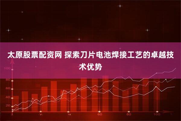太原股票配资网 探索刀片电池焊接工艺的卓越技术优势