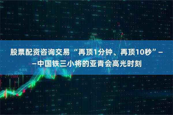 股票配资咨询交易 “再顶1分钟、再顶10秒”——中国铁三小将的亚青会高光时刻