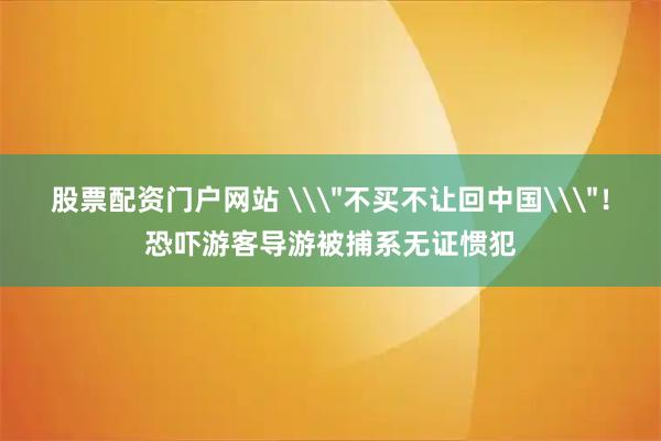 股票配资门户网站 \＂不买不让回中国\＂！恐吓游客导游被捕系无证惯犯