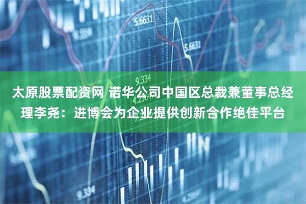 太原股票配资网 诺华公司中国区总裁兼董事总经理李尧：进博会为企业提供创新合作绝佳平台