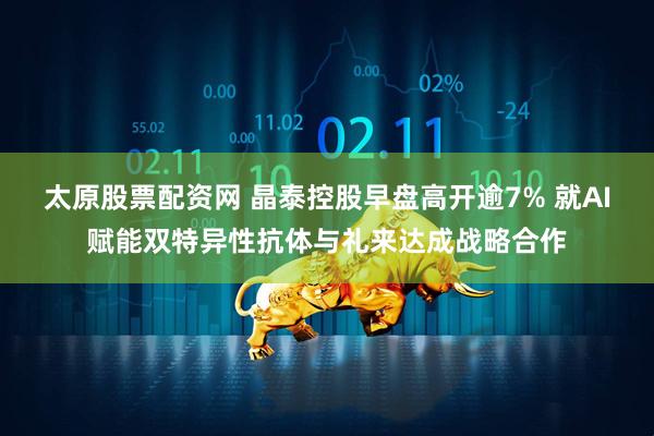 太原股票配资网 晶泰控股早盘高开逾7% 就AI赋能双特异性抗体与礼来达成战略合作