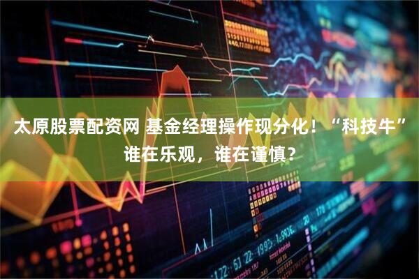 太原股票配资网 基金经理操作现分化！“科技牛”谁在乐观，谁在谨慎？