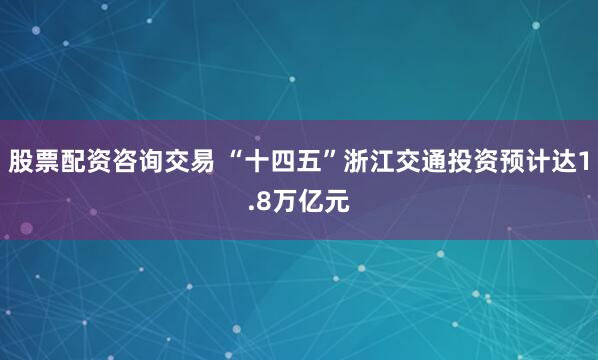 股票配资咨询交易 “十四五”浙江交通投资预计达1.8万亿元
