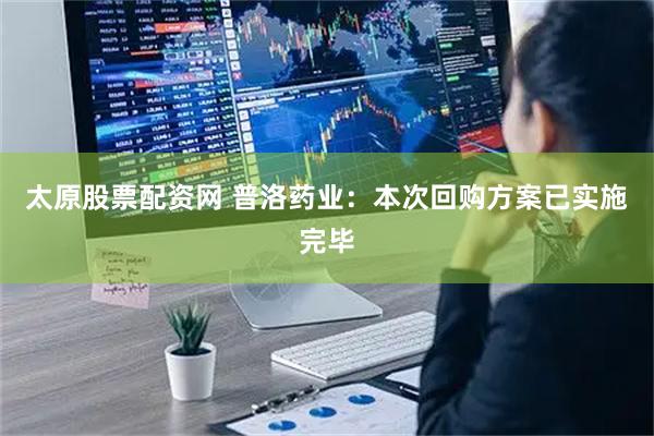 太原股票配资网 普洛药业：本次回购方案已实施完毕
