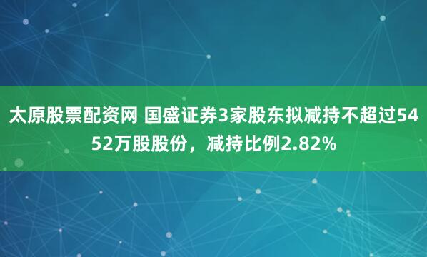 太原股票配资网 国盛证券3家股东拟减持不超过5452万股股份，减持比例2.82%