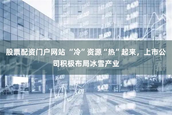 股票配资门户网站 “冷”资源“热”起来，上市公司积极布局冰雪产业