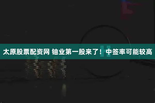 太原股票配资网 铀业第一股来了！中签率可能较高
