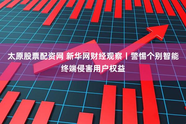 太原股票配资网 新华网财经观察丨警惕个别智能终端侵害用户权益