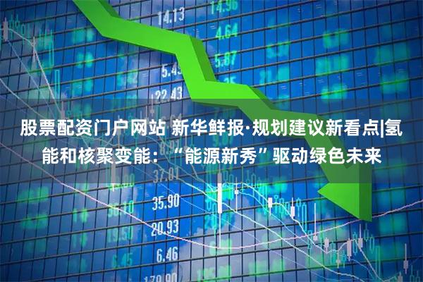 股票配资门户网站 新华鲜报·规划建议新看点|氢能和核聚变能：“能源新秀”驱动绿色未来
