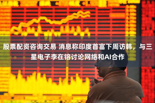 股票配资咨询交易 消息称印度首富下周访韩，与三星电子李在镕讨论网络和AI合作