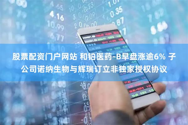 股票配资门户网站 和铂医药-B早盘涨逾6% 子公司诺纳生物与辉瑞订立非独家授权协议