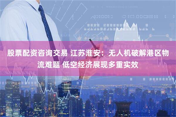 股票配资咨询交易 江苏淮安：无人机破解港区物流难题 低空经济展现多重实效
