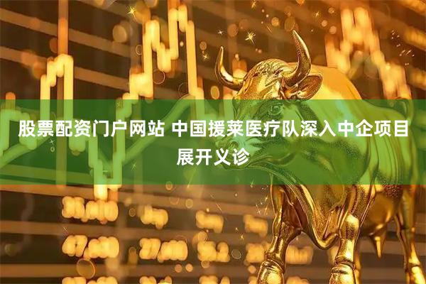 股票配资门户网站 中国援莱医疗队深入中企项目展开义诊