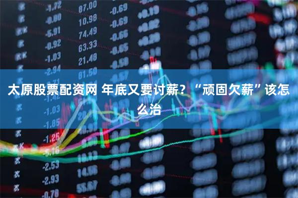 太原股票配资网 年底又要讨薪？“顽固欠薪”该怎么治