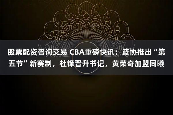 股票配资咨询交易 CBA重磅快讯：篮协推出“第五节”新赛制，杜锋晋升书记，黄荣奇加盟同曦