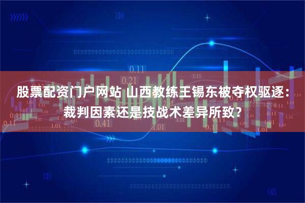 股票配资门户网站 山西教练王锡东被夺权驱逐：裁判因素还是技战术差异所致？