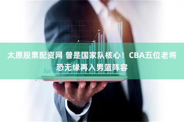 太原股票配资网 曾是国家队核心！CBA五位老将恐无缘再入男篮阵容