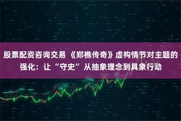 股票配资咨询交易 《郑樵传奇》虚构情节对主题的强化：让 “守史” 从抽象理念到具象行动