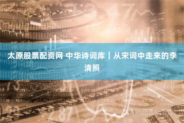 太原股票配资网 中华诗词库｜从宋词中走来的李清照