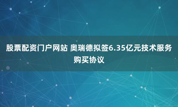 股票配资门户网站 奥瑞德拟签6.35亿元技术服务购买协议