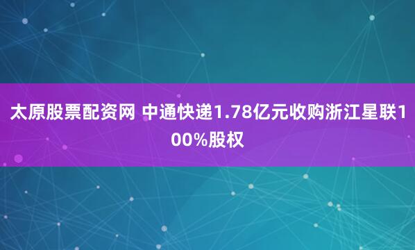太原股票配资网 中通快递1.78亿元收购浙江星联100%股权