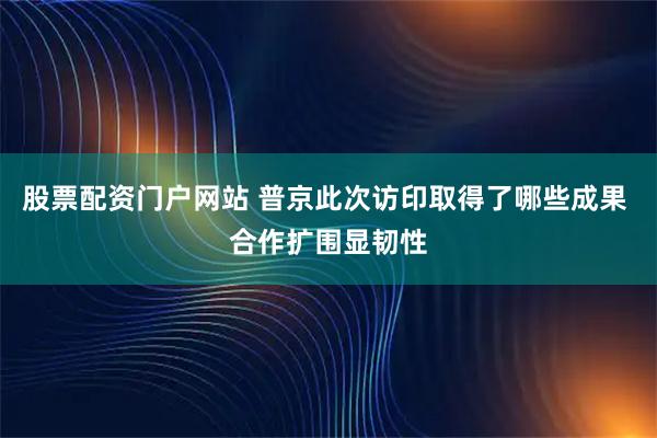 股票配资门户网站 普京此次访印取得了哪些成果 合作扩围显韧性