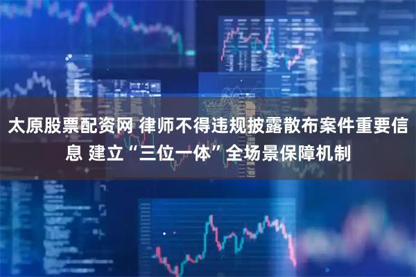 太原股票配资网 律师不得违规披露散布案件重要信息 建立“三位一体”全场景保障机制