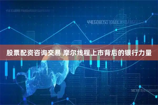 股票配资咨询交易 摩尔线程上市背后的银行力量