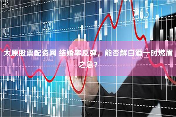 太原股票配资网 结婚率反弹，能否解白酒一时燃眉之急？