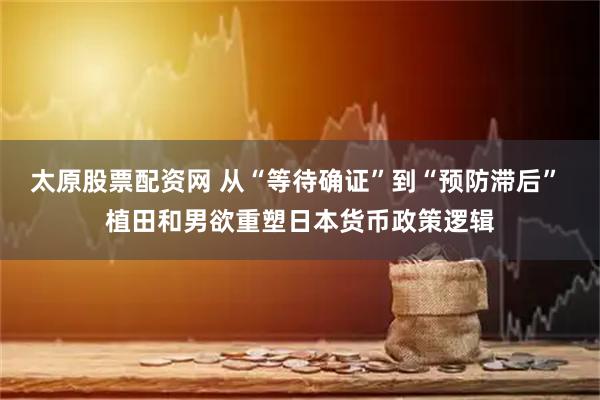 太原股票配资网 从“等待确证”到“预防滞后” 植田和男欲重塑日本货币政策逻辑