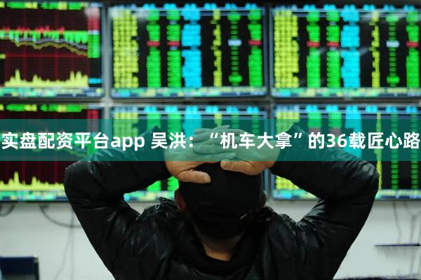 实盘配资平台app 吴洪：“机车大拿”的36载匠心路