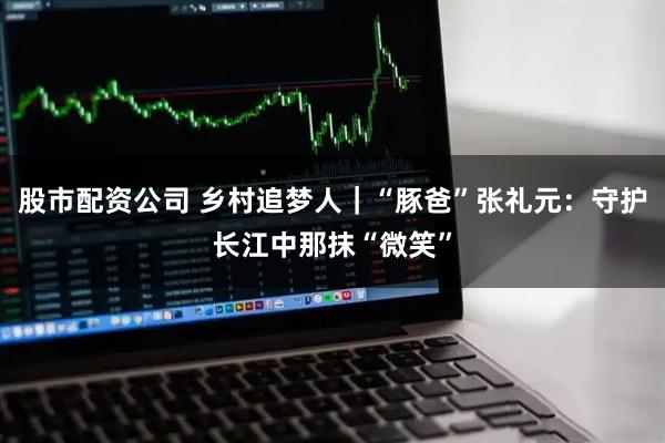 股市配资公司 乡村追梦人｜“豚爸”张礼元：守护长江中那抹“微笑”