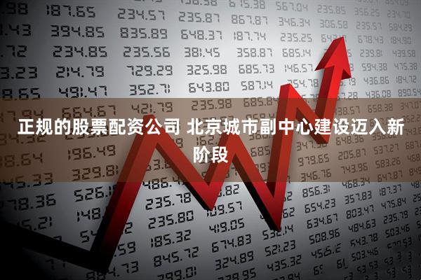正规的股票配资公司 北京城市副中心建设迈入新阶段