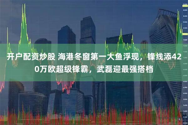 开户配资炒股 海港冬窗第一大鱼浮现，锋线添420万欧超级锋霸，武磊迎最强搭档