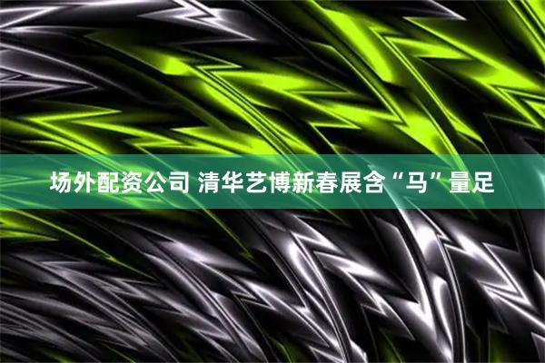 场外配资公司 清华艺博新春展含“马”量足